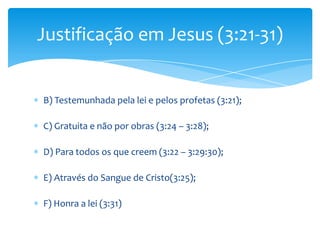 Justificação em Jesus (3:21-31)


B) Testemunhada pela lei e pelos profetas (3:21);

C) Gratuita e não por obras (3:24 – 3:28);

D) Para todos os que creem (3:22 – 3:29:30);

E) Através do Sangue de Cristo(3:25);

F) Honra a lei (3:31)
 