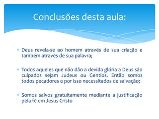 Conclusões desta aula:


Deus revela-se ao homem através de sua criação e
também através de sua palavra;

Todos aqueles que não dão a devida glória a Deus são
culpados sejam Judeus ou Gentios. Então somos
todos pecadores e por isso necessitados de salvação;

Somos salvos gratuitamente mediante a justificação
pela fé em Jesus Cristo
 