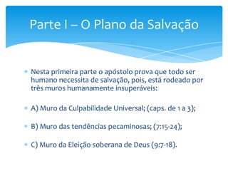 Parte I – O Plano da Salvação


Nesta primeira parte o apóstolo prova que todo ser
humano necessita de salvação, pois, está rodeado por
três muros humanamente insuperáveis:

A) Muro da Culpabilidade Universal; (caps. de 1 a 3);

B) Muro das tendências pecaminosas; (7:15-24);

C) Muro da Eleição soberana de Deus (9:7-18).
 