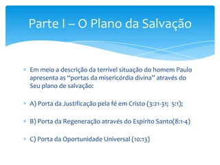 Parte I – O Plano da Salvação


Em meio a descrição da terrível situação do homem Paulo
apresenta as “portas da misericórdia divina” através do
Seu plano de salvação:

A) Porta da Justificação pela fé em Cristo (3:21-31; 5:1);

B) Porta da Regeneração através do Espírito Santo(8:1-4)

C) Porta da Oportunidade Universal (10:13)
 