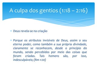 A culpa dos gentios (1:18 – 2:16)


 Deus revela-se na criação

 Porque os atributos invisíveis de Deus, assim o seu
 eterno poder, como também a sua própria divindade,
 claramente se reconhecem, desde o princípio do
 mundo, sendo percebidos por meio das coisas que
 foram criadas. Tais homens são, por isso,
 indesculpáveis; (Rm 1:20)
 