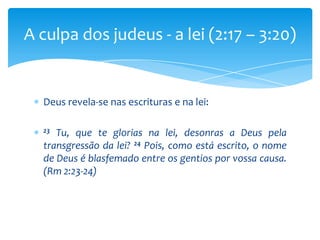 A culpa dos judeus - a lei (2:17 – 3:20)


  Deus revela-se nas escrituras e na lei:

  23 Tu, que te glorias na lei, desonras a Deus pela
  transgressão da lei? 24 Pois, como está escrito, o nome
  de Deus é blasfemado entre os gentios por vossa causa.
  (Rm 2:23-24)
 