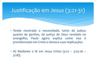 Justificação em Jesus (3:21-31)


Tendo mostrado a necessidade, tanto de judeus
quanto de gentios, da justiça de Deus revelada no
evangelho, Paulo agora explica como isso é
providenciado em Cristo e destaca suas implicações.

A) Mediante a fé em Jesus Cristo (3:22 – 3:25-26 –
3:28);
 