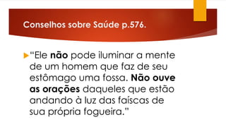 Conselhos sobre Saúde p.576.
“Ele não pode iluminar a mente
de um homem que faz de seu
estômago uma fossa. Não ouve
as orações daqueles que estão
andando à luz das faíscas de
sua própria fogueira.”
 