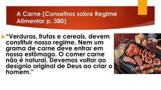 A Carne (Conselhos sobre Regime
Alimentar p. 380)
“Verduras, frutas e cereais, devem
constituir nosso regime. Nem um
grama de carne deve entrar em
nosso estômago. O comer carne
não é natural. Devemos voltar ao
desígnio original de Deus ao criar o
homem.”
 
