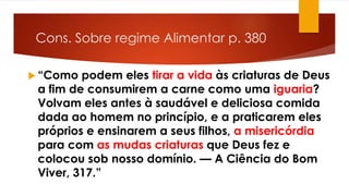 Cons. Sobre regime Alimentar p. 380
 “Como podem eles tirar a vida às criaturas de Deus
a fim de consumirem a carne como uma iguaria?
Volvam eles antes à saudável e deliciosa comida
dada ao homem no princípio, e a praticarem eles
próprios e ensinarem a seus filhos, a misericórdia
para com as mudas criaturas que Deus fez e
colocou sob nosso domínio. — A Ciência do Bom
Viver, 317.”
 