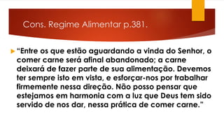 Cons. Regime Alimentar p.381.
 “Entre os que estão aguardando a vinda do Senhor, o
comer carne será afinal abandonado; a carne
deixará de fazer parte de sua alimentação. Devemos
ter sempre isto em vista, e esforçar-nos por trabalhar
firmemente nessa direção. Não posso pensar que
estejamos em harmonia com a luz que Deus tem sido
servido de nos dar, nessa prática de comer carne.”
 