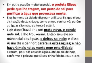 •Em outra ocasião muito especial, o profeta Eliseu pede que lhe tragam, um prato de sal para purificar a água que provocava morte. 
•E os homens da cidade disseram a Eliseu: Eis que é boa a situação desta cidade, como o meu senhor vê; porém as águas são más, e a terra é estéril. 
•E ele disse: Trazei-me um prato novo, e ponde nele sal. E lho trouxeram. Então saiu ele ao manancial das águas, e deitou sal nele; e disse: Assim diz o Senhor: Sararei a estas águas; e não haverá mais nelas morte nem esterilidade. Ficaram, pois, sãs aquelas águas, até ao dia de hoje, conforme a palavra que Eliseu tinha falado. 2 Reis 2:19-22.  