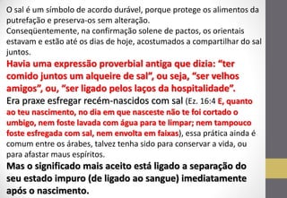 O sal é um símbolo de acordo durável, porque protege os alimentos da putrefação e preserva-os sem alteração. 
Conseqüentemente, na confirmação solene de pactos, os orientais estavam e estão até os dias de hoje, acostumados a compartilhar do sal juntos. 
Havia uma expressão proverbial antiga que dizia: “ter comido juntos um alqueire de sal”, ou seja, “ser velhos amigos”, ou, “ser ligado pelos laços da hospitalidade”. 
Era praxe esfregar recém-nascidos com sal (Ez. 16:4 E, quanto ao teu nascimento, no dia em que nasceste não te foi cortado o umbigo, nem foste lavada com água para te limpar; nem tampouco foste esfregada com sal, nem envolta em faixas), essa prática ainda é comum entre os árabes, talvez tenha sido para conservar a vida, ou para afastar maus espíritos. 
Mas o significado mais aceito está ligado a separação do seu estado impuro (de ligado ao sangue) imediatamente após o nascimento.  