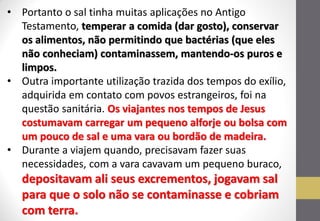 •Portanto o sal tinha muitas aplicações no Antigo Testamento, temperar a comida (dar gosto), conservar os alimentos, não permitindo que bactérias (que eles não conheciam) contaminassem, mantendo-os puros e limpos. 
•Outra importante utilização trazida dos tempos do exílio, adquirida em contato com povos estrangeiros, foi na questão sanitária. Os viajantes nos tempos de Jesus costumavam carregar um pequeno alforje ou bolsa com um pouco de sal e uma vara ou bordão de madeira. 
•Durante a viajem quando, precisavam fazer suas necessidades, com a vara cavavam um pequeno buraco, depositavam ali seus excrementos, jogavam sal para que o solo não se contaminasse e cobriam com terra.  