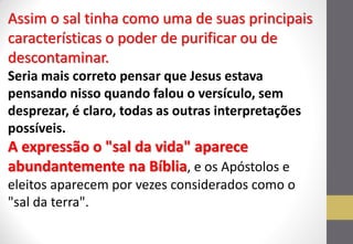Assim o sal tinha como uma de suas principais características o poder de purificar ou de descontaminar. Seria mais correto pensar que Jesus estava pensando nisso quando falou o versículo, sem desprezar, é claro, todas as outras interpretações possíveis. A expressão o "sal da vida" aparece abundantemente na Bíblia, e os Apóstolos e eleitos aparecem por vezes considerados como o "sal da terra".  