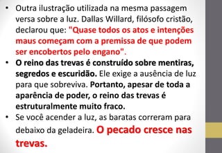 •Outra ilustração utilizada na mesma passagem versa sobre a luz. Dallas Willard, filósofo cristão, declarou que: "Quase todos os atos e intenções maus começam com a premissa de que podem ser encobertos pelo engano". 
•O reino das trevas é construído sobre mentiras, segredos e escuridão. Ele exige a ausência de luz para que sobreviva. Portanto, apesar de toda a aparência de poder, o reino das trevas é estruturalmente muito fraco. 
•Se você acender a luz, as baratas correram para debaixo da geladeira. O pecado cresce nas trevas.  