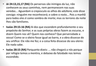 •Jó 24:13,15,17 (RA) Os perversos são inimigos da luz, não conhecem os seus caminhos, nem permanecem nas suas veredas... Aguardam o crepúsculo os olhos do adúltero; este disse consigo: ninguém me reconhecerá; e cobre o rosto... Pois a manhã para todos eles é como sombra de morte; mas os terrores da noite lhes são familiares. 
•Isaías 29:15-16 (RA) Ai dos que escondem profundamente o seu propósito do Senhor, e as suas próprias obras fazem as escuras, e dizem Quem nos vê? Quem nos conhece? Que perversidade a vossa! Como se o oleiro fosse igual ao barro, e a obra dissesse do seu artífice: Ele não me fez; e a coisa feita dissesse do seu oleiro: Ele nada sabe. 
•Isaías 28:15 (RA) Porquanto dizeis: ... não chegará a nós porque por refúgio temos a mentira, e debaixo da falsidade nos temos escondido.  