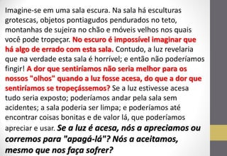 Imagine-se em uma sala escura. Na sala há esculturas grotescas, objetos pontiagudos pendurados no teto, montanhas de sujeira no chão e móveis velhos nos quais você pode tropeçar. No escuro é impossível imaginar que há algo de errado com esta sala. Contudo, a luz revelaria que na verdade esta sala é horrível; e então não poderíamos fingir! A dor que sentiríamos não seria melhor para os nossos "olhos" quando a luz fosse acesa, do que a dor que sentiríamos se tropeçássemos? Se a luz estivesse acesa tudo seria exposto; poderíamos andar pela sala sem acidentes; a sala poderia ser limpa; e poderíamos até encontrar coisas bonitas e de valor lá, que poderíamos apreciar e usar. Se a luz é acesa, nós a apreciamos ou corremos para "apagá-lá"? Nós a aceitamos, mesmo que nos faça sofrer?  