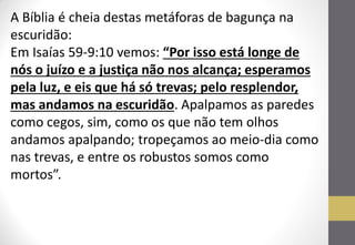 A Bíblia é cheia destas metáforas de bagunça na escuridão: Em Isaías 59-9:10 vemos: “Por isso está longe de nós o juízo e a justiça não nos alcança; esperamos pela luz, e eis que há só trevas; pelo resplendor, mas andamos na escuridão. Apalpamos as paredes como cegos, sim, como os que não tem olhos andamos apalpando; tropeçamos ao meio-dia como nas trevas, e entre os robustos somos como mortos”.  