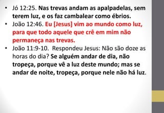 •Jó 12:25. Nas trevas andam as apalpadelas, sem terem luz, e os faz cambalear como ébrios. 
•João 12:46. Eu [Jesus] vim ao mundo como luz, para que todo aquele que crê em mim não permaneça nas trevas. 
•João 11:9-10. Respondeu Jesus: Não são doze as horas do dia? Se alguém andar de dia, não tropeça, porque vê a luz deste mundo; mas se andar de noite, tropeça, porque nele não há luz.  