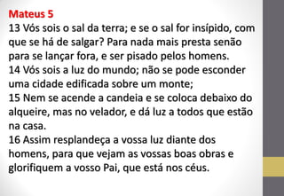 Mateus 5 13 Vós sois o sal da terra; e se o sal for insípido, com que se há de salgar? Para nada mais presta senão para se lançar fora, e ser pisado pelos homens. 14 Vós sois a luz do mundo; não se pode esconder uma cidade edificada sobre um monte; 15 Nem se acende a candeia e se coloca debaixo do alqueire, mas no velador, e dá luz a todos que estão na casa. 16 Assim resplandeça a vossa luz diante dos homens, para que vejam as vossas boas obras e glorifiquem a vosso Pai, que está nos céus.  