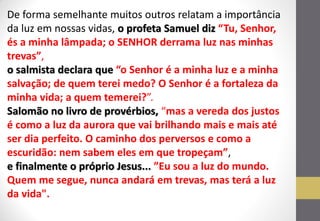 De forma semelhante muitos outros relatam a importância da luz em nossas vidas, o profeta Samuel diz “Tu, Senhor, és a minha lâmpada; o SENHOR derrama luz nas minhas trevas”, o salmista declara que “o Senhor é a minha luz e a minha salvação; de quem terei medo? O Senhor é a fortaleza da minha vida; a quem temerei?”. Salomão no livro de provérbios, “mas a vereda dos justos é como a luz da aurora que vai brilhando mais e mais até ser dia perfeito. O caminho dos perversos e como a escuridão: nem sabem eles em que tropeçam”, e finalmente o próprio Jesus... ”Eu sou a luz do mundo. Quem me segue, nunca andará em trevas, mas terá a luz da vida".  