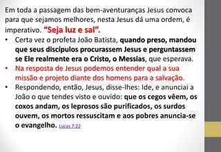 Em toda a passagem das bem-aventuranças Jesus convoca para que sejamos melhores, nesta Jesus dá uma ordem, é imperativo. “Seja luz e sal”. 
•Certa vez o profeta João Batista, quando preso, mandou que seus discípulos procurassem Jesus e perguntassem se Ele realmente era o Cristo, o Messias, que esperava. 
•Na resposta de Jesus podemos entender qual a sua missão e projeto diante dos homens para a salvação. 
•Respondendo, então, Jesus, disse-lhes: Ide, e anunciai a João o que tendes visto e ouvido: que os cegos vêem, os coxos andam, os leprosos são purificados, os surdos ouvem, os mortos ressuscitam e aos pobres anuncia-se o evangelho. Lucas 7:22  