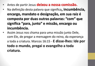 •Antes de partir Jesus deixou a nossa comissão. 
•Na definição desta palavra que significa, incumbência, encargo, mandato e designação, em sua raiz é composta por duas outras palavras: “com” que significa “para, junto” e missão, encargo ou incumbência. 
•Assim Jesus nos chama para uma missão junto Dele, com Ele, de pregar a mensagem do reino, da esperança a toda a criatura. Marcos 16:15 - E disse-lhes: Ide por todo o mundo, pregai o evangelho a toda criatura.  