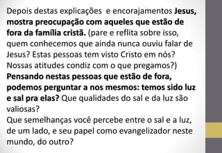 Depois destas explicações e encorajamentos Jesus, mostra preocupação com aqueles que estão de fora da família cristã. (pare e reflita sobre isso, quem conhecemos que ainda nunca ouviu falar de Jesus? Estas pessoas tem visto Cristo em nós? Nossas atitudes condiz com o que pregamos?) Pensando nestas pessoas que estão de fora, podemos perguntar a nos mesmos: temos sido luz e sal pra elas? Que qualidades do sal e da luz são valiosas? Que semelhanças você percebe entre o sal e a luz, de um lado, e seu papel como evangelizador neste mundo, do outro?  