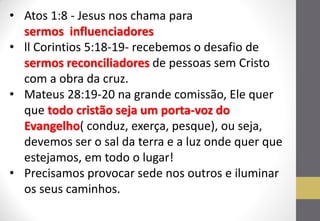 •Atos 1:8 - Jesus nos chama para sermos influenciadores 
•ll Corintios 5:18-19- recebemos o desafio de sermos reconciliadores de pessoas sem Cristo com a obra da cruz. 
•Mateus 28:19-20 na grande comissão, Ele quer que todo cristão seja um porta-voz do Evangelho( conduz, exerça, pesque), ou seja, devemos ser o sal da terra e a luz onde quer que estejamos, em todo o lugar! 
•Precisamos provocar sede nos outros e iluminar os seus caminhos.  