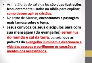 •As metáforas do sal e da luz são duas ilustrações frequentemente usadas na Bíblia para explicar como devem agir os cristãos. 
•No texto de Mateus, encontramos a passagem mais famosa sobre o tema. 
•Jesus convoca os seus discípulos para com sua mensagem (do evangelho) serem luz do mundo e sal da terra, ou seja, que as palavras do evangelho iluminem e direcionem a vida das pessoas e purifiquem os corações e mentes dos necessitados.  