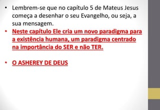 •Lembrem-se que no capítulo 5 de Mateus Jesus começa a desenhar o seu Evangelho, ou seja, a sua mensagem. 
•Neste capítulo Ele cria um novo paradigma para a existência humana, um paradigma centrado na importância do SER e não TER. 
•O ASHEREY DE DEUS  