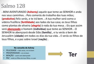 Salmo 128 
1 BEM-AVENTURADO (Asherey) aquele que teme ao SENHOR e anda nos seus caminhos. 2 Pois comerás do trabalho das tuas mãos; (produtivo) feliz serás, e te irá bem. 3 A tua mulher será como a videira frutífera (fertilidade) aos lados da tua casa; os teus filhos como plantas de oliveira (alegria) à roda da tua mesa. 4 Eis que assim será abençoado o homem (individuo) que teme ao SENHOR. 5 O SENHOR te abençoará desde Sião (familia) , e tu verás o bem de Jerusalém (cidade) em todos os dias da tua vida. 6 E verás os filhos de teus filhos, e a paz sobre Israel (nação) . 
No conceito de Ashrey 
•FELICIDADE – feliz serás, e te irá bem 
•PROSPERIDADE- e te irá bem 
•BENÇÃO - assim será abençoado 
•PAZ - verás os filhos de teus filhos, e a paz 
Ter  