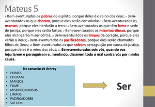 Mateus 5 
3 Bem-aventurados os pobres de espírito, porque deles é o reino dos céus; 4 Bem- aventurados os que choram, porque eles serão consolados; 5 Bem-aventurados os mansos, porque eles herdarão a terra; 6 Bem-aventurados os que têm fome e sede de justiça, porque eles serão fartos; 7 Bem-aventurados os misericordiosos, porque eles alcançarão misericórdia; 8 Bem-aventurados os limpos de coração, porque eles verão a Deus; 9 Bem-aventurados os pacificadores, porque eles serão chamados filhos de Deus; 10 Bem-aventurados os que sofrem perseguição por causa da justiça, porque deles é o reino dos céus; 11 Bem-aventurados sois vós, quando vos injuriarem e perseguirem e, mentindo, disserem todo o mal contra vós por minha causa. 
No conceito de Ashrey 
•POBRES 
•CHORAM 
•MANSOS 
•FOME 
•MISERICORDIOSOS 
•LIMPOS 
•PACIFICADORES 
•SOFREM 
Ser  