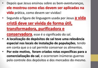 •Depois que Jesus ensinou sobre as bem-aventuranças, ele mostrou como elas devem ser aplicadas na vida prática, como devem ser vividas! 
•Segundo a figura de linguagem usada por Jesus a vida cristã deve ser vivida de forma útil, transformadora, purificadora e conservadora, esse é o significado do sal. 
•A localização de depósitos de sal teve uma relevância especial nos locais de instalação de populações, tendo em conta que a o sal permite conservar os alimentos. 
•Por este motivo, foram criadas rotas específicas para a comercialização do sal, e ocorreram inúmeras guerras pelo controle dos depósitos e dos mercados do mesmo.  