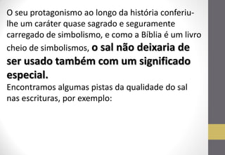O seu protagonismo ao longo da história conferiu- lhe um caráter quase sagrado e seguramente carregado de simbolismo, e como a Bíblia é um livro cheio de simbolismos, o sal não deixaria de ser usado também com um significado especial. 
Encontramos algumas pistas da qualidade do sal nas escrituras, por exemplo:  
