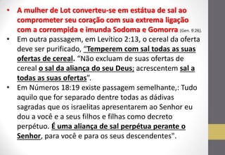 •A mulher de Lot converteu-se em estátua de sal ao comprometer seu coração com sua extrema ligação com a corrompida e imunda Sodoma e Gomorra (Gen. 9:26). 
•Em outra passagem, em Levítico 2:13, o cereal da oferta deve ser purificado, “Temperem com sal todas as suas ofertas de cereal. “Não excluam de suas ofertas de cereal o sal da aliança do seu Deus; acrescentem sal a todas as suas ofertas”. 
•Em Números 18:19 existe passagem semelhante,: Tudo aquilo que for separado dentre todas as dádivas sagradas que os israelitas apresentarem ao Senhor eu dou a você e a seus filhos e filhas como decreto perpétuo. É uma aliança de sal perpétua perante o Senhor, para você e para os seus descendentes".  