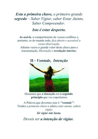 Esta a primeira chave, o primeiro grande
segredo – Saber Vigiar, saber Estar Atento,
Saber Compreender.
Isto é estar desperto.
Ao usá-la, o compartimento de vossos conflitos e,
portanto, os do mundo todo, fica aberto e acessível a
vossa observação.
Adiante vereis o grande valor desta chave para a
transmutação, libertação e revolução interior.

II - Vontade, Intenção

Dissemos que a Intenção era o segundo
princípio que vos exporíamos.
A Palavra que devemos usar é ‘’vontade’’.
Tendes a primeira chave e sabeis estar atento, sabeis
vigiar.
Só vigiar não basta.

Deveis ter a intenção de vigiar.

 