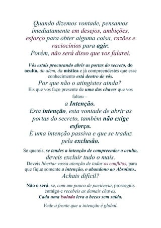 Quando dizemos vontade, pensamos
imediatamente em desejos, ambições,
esforço para obter alguma coisa, razões e
raciocínios para agir.
Porém, não será disso que vos falarei.
Vós estais procurando abrir as portas do secreto, do
oculto, do além, da mística e já compreendestes que esse
conhecimento está dentro de vós.

Por que não o atingistes ainda?
Eis que vos faço presente de uma das chaves que vos
faltou –

a Intenção.
Esta intenção, esta vontade de abrir as
portas do secreto, também não exige
esforço.
É uma intenção passiva e que se traduz
pela exclusão.
Se quereis, se tendes a intenção de compreender o oculto,

deveis excluir tudo o mais.
Deveis libertar vossa atenção de todos os conflitos, para
que fique somente a intenção, o abandono ao Absoluto..

Achais difícil?
Não o será, se, com um pouco de paciência, prosseguis
comigo e recebeis as demais chaves.
Cada uma isolada leva a becos sem saída.
Vede à frente que a intenção é global.

 