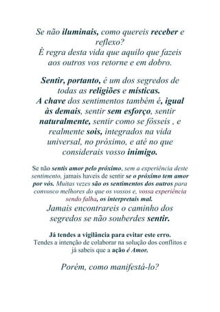 Se não iluminais, como quereis receber e
reflexo?
É regra desta vida que aquilo que fazeis
aos outros vos retorne e em dobro.
Sentir, portanto, é um dos segredos de
todas as religiões e místicas.
A chave dos sentimentos também é, igual
às demais, sentir sem esforço, sentir
naturalmente, sentir como se fôsseis , e
realmente sois, integrados na vida
universal, no próximo, e até no que
considerais vosso inimigo.
Se não sentis amor pelo próximo, sem a experiência deste
sentimento, jamais haveis de sentir se o próximo tem amor
por vós. Muitas vezes são os sentimentos dos outros para
convosco melhores do que os vossos e, vossa experiência
sendo falha, os interpretais mal.

Jamais encontrareis o caminho dos
segredos se não souberdes sentir.
Já tendes a vigilância para evitar este erro.
Tendes a intenção de colaborar na solução dos conflitos e
já sabeis que a ação é Amor.

Porém, como manifestá-lo?

 