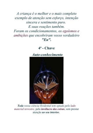 A criança é o melhor e o mais completo
exemplo de atenção sem esforço, intenção
sincera e sentimento puro.
E suas reações também.
Foram os condicionamentos, os egoísmos e
ambições que encobriram vosso verdadeiro
"Eu".
4ª - Chave
Auto-conhecimento

Toda vossa ciência Ocidental tem optado pelo lado
material terrestre, pelo invólucro das coisas, sem prestar
atenção ao seu interior.

 