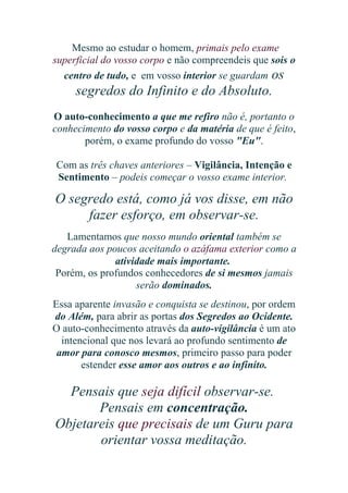 Mesmo ao estudar o homem, primais pelo exame
superficial do vosso corpo e não compreendeis que sois o
centro de tudo, e em vosso interior se guardam os

segredos do Infinito e do Absoluto.
O auto-conhecimento a que me refiro não é, portanto o
conhecimento do vosso corpo e da matéria de que é feito,
porém, o exame profundo do vosso "Eu".
Com as três chaves anteriores – Vigilância, Intenção e
Sentimento – podeis começar o vosso exame interior.

O segredo está, como já vos disse, em não
fazer esforço, em observar-se.
Lamentamos que nosso mundo oriental também se
degrada aos poucos aceitando o azáfama exterior como a
atividade mais importante.
Porém, os profundos conhecedores de si mesmos jamais
serão dominados.
Essa aparente invasão e conquista se destinou, por ordem
do Além, para abrir as portas dos Segredos ao Ocidente.
O auto-conhecimento através da auto-vigilância é um ato
intencional que nos levará ao profundo sentimento de
amor para conosco mesmos, primeiro passo para poder
estender esse amor aos outros e ao infinito.

Pensais que seja difícil observar-se.
Pensais em concentração.
Objetareis que precisais de um Guru para
orientar vossa meditação.

 