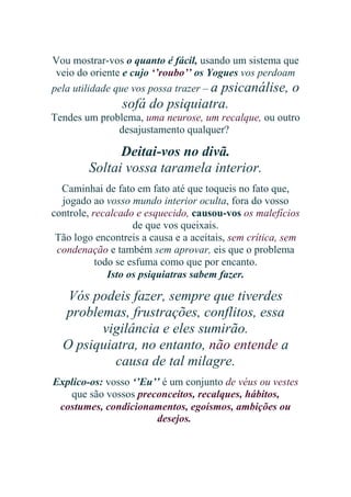 Vou mostrar-vos o quanto é fácil, usando um sistema que
veio do oriente e cujo ‘’roubo’’ os Yogues vos perdoam
pela utilidade que vos possa trazer – a psicanálise, o

sofá do psiquiatra.
Tendes um problema, uma neurose, um recalque, ou outro
desajustamento qualquer?

Deitai-vos no divã.
Soltai vossa taramela interior.
Caminhai de fato em fato até que toqueis no fato que,
jogado ao vosso mundo interior oculta, fora do vosso
controle, recalcado e esquecido, causou-vos os malefícios
de que vos queixais.
Tão logo encontreis a causa e a aceitais, sem crítica, sem
condenação e também sem aprovar, eis que o problema
todo se esfuma como que por encanto.
Isto os psiquiatras sabem fazer.

Vós podeis fazer, sempre que tiverdes
problemas, frustrações, conflitos, essa
vigilância e eles sumirão.
O psiquiatra, no entanto, não entende a
causa de tal milagre.
Explico-os: vosso ‘’Eu’’ é um conjunto de véus ou vestes
que são vossos preconceitos, recalques, hábitos,
costumes, condicionamentos, egoísmos, ambições ou
desejos.

 
