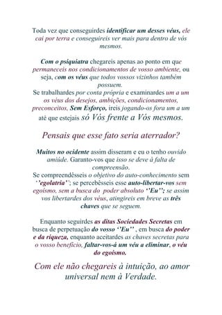 Toda vez que conseguirdes identificar um desses véus, ele
cai por terra e conseguireis ver mais para dentro de vós
mesmos.
Com o psiquiatra chegareis apenas ao ponto em que
permaneceis nos condicionamentos de vosso ambiente, ou
seja, com os véus que todos vossos vizinhos também
possuem.
Se trabalhardes por conta própria e examinardes um a um
os véus dos desejos, ambições, condicionamentos,
preconceitos, Sem Esforço, ireis jogando-os fora um a um
até que estejais só Vós frente a Vós mesmos.

Pensais que esse fato seria aterrador?
Muitos no ocidente assim disseram e eu o tenho ouvido
amiúde. Garanto-vos que isso se deve à falta de
compreensão.
Se compreendêsseis o objetivo do auto-conhecimento sem
‘’egolatria’’; se percebêsseis esse auto-libertar-vos sem
egoísmo, sem a busca do poder absoluto ‘’Eu’’; se assim
vos libertardes dos véus, atingireis em breve as três
chaves que se seguem.
Enquanto seguirdes as ditas Sociedades Secretas em
busca de perpetuação do vosso ‘’Eu’’ , em busca do poder
e da riqueza, enquanto aceitardes as chaves secretas para
o vosso benefício, faltar-vos-á um véu a eliminar, o véu
do egoísmo.

Com ele não chegareis à intuição, ao amor
universal nem à Verdade.

 