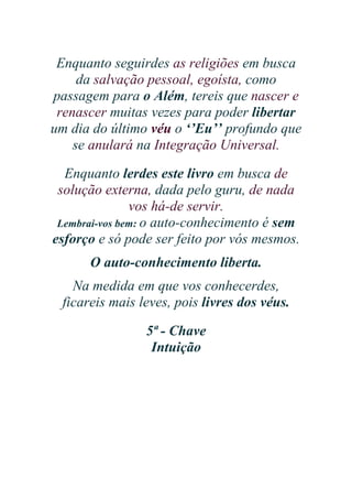 Enquanto seguirdes as religiões em busca
da salvação pessoal, egoísta, como
passagem para o Além, tereis que nascer e
renascer muitas vezes para poder libertar
um dia do último véu o ‘’Eu’’ profundo que
se anulará na Integração Universal.
Enquanto lerdes este livro em busca de
solução externa, dada pelo guru, de nada
vos há-de servir.
Lembrai-vos bem: o auto-conhecimento é sem
esforço e só pode ser feito por vós mesmos.
O auto-conhecimento liberta.
Na medida em que vos conhecerdes,
ficareis mais leves, pois livres dos véus.
5ª - Chave
Intuição

 