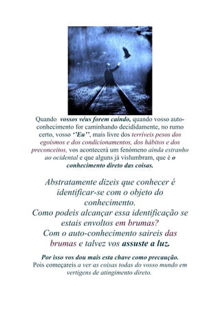Quando vossos véus forem caindo, quando vosso autoconhecimento for caminhando decididamente, no rumo
certo, vosso ‘’Eu’’, mais livre dos terríveis pesos dos
egoísmos e dos condicionamentos, dos hábitos e dos
preconceitos, vos acontecerá um fenómeno ainda estranho
ao ocidental e que alguns já vislumbram, que é o
conhecimento direto das coisas.

Abstratamente dizeis que conhecer é
identificar-se com o objeto do
conhecimento.
Como podeis alcançar essa identificação se
estais envoltos em brumas?
Com o auto-conhecimento saireis das
brumas e talvez vos assuste a luz.
Por isso vos dou mais esta chave como precaução.
Pois começareis a ver as coisas todas do vosso mundo em
vertigens de atingimento direto.

 