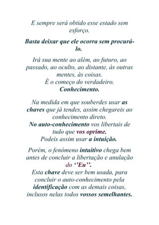 E sempre será obtido esse estado sem
esforço.
Basta deixar que ele ocorra sem procurálo.
Irá sua mente ao além, ao futuro, ao
passado, ao oculto, ao distante, às outras
mentes, às coisas.
É o começo do verdadeiro.
Conhecimento.
Na medida em que souberdes usar as
chaves que já tendes, assim chegareis ao
conhecimento direto.
No auto-conhecimento vos libertais de
tudo que vos oprime.
Podeis assim usar a intuição.
Porém, o fenómeno intuitivo chega bem
antes de concluir a libertação e anulação
do ‘’Eu’’.
Esta chave deve ser bem usada, para
concluir o auto-conhecimento pela
identificação com as demais coisas,
inclusos nelas todos vossos semelhantes.

 
