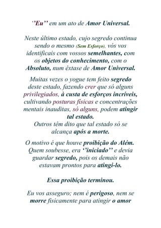 ‘’Eu’’ em um ato de Amor Universal.
Neste último estado, cujo segredo continua
sendo o mesmo (Sem Esforço), vós vos
identificais com vossos semelhantes, com
os objetos do conhecimento, com o
Absoluto, num êxtase de Amor Universal.
Muitas vezes o yogue tem feito segredo
deste estado, fazendo crer que só alguns
privilegiados, à custa de esforços incríveis,
cultivando posturas físicas e concentrações
mentais inauditas, só alguns, podem atingir
tal estado.
Outros têm dito que tal estado só se
alcança após a morte.
O motivo é que houve proibição do Além.
Quem soubesse, era ‘’iniciado’’ e devia
guardar segredo, pois os demais não
estavam prontos para atingi-lo.
Essa proibição terminou.
Eu vos asseguro; nem é perigoso, nem se
morre fisicamente para atingir o amor

 