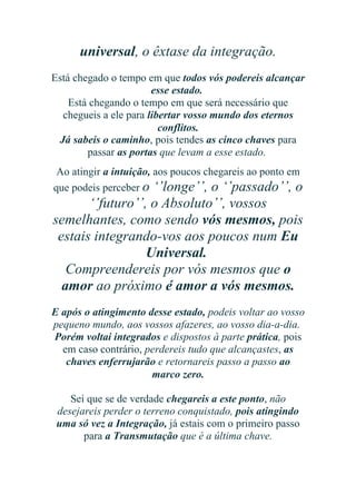 universal, o êxtase da integração.
Está chegado o tempo em que todos vós podereis alcançar
esse estado.
Está chegando o tempo em que será necessário que
chegueis a ele para libertar vosso mundo dos eternos
conflitos.
Já sabeis o caminho, pois tendes as cinco chaves para
passar as portas que levam a esse estado.
Ao atingir a intuição, aos poucos chegareis ao ponto em
que podeis perceber o ‘’longe’’, o ‘’passado’’, o

‘’futuro’’, o Absoluto’’, vossos
semelhantes, como sendo vós mesmos, pois
estais integrando-vos aos poucos num Eu
Universal.
Compreendereis por vós mesmos que o
amor ao próximo é amor a vós mesmos.
E após o atingimento desse estado, podeis voltar ao vosso
pequeno mundo, aos vossos afazeres, ao vosso dia-a-dia.
Porém voltai integrados e dispostos à parte prática, pois
em caso contrário, perdereis tudo que alcançastes, as
chaves enferrujarão e retornareis passo a passo ao
marco zero.
Sei que se de verdade chegareis a este ponto, não
desejareis perder o terreno conquistado, pois atingindo
uma só vez a Integração, já estais com o primeiro passo
para a Transmutação que é a última chave.

 