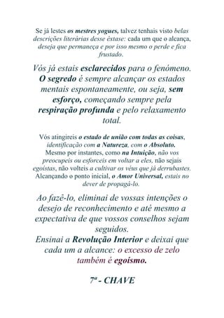 Se já lestes os mestres yogues, talvez tenhais visto belas
descrições literárias desse êxtase: cada um que o alcança,
deseja que permaneça e por isso mesmo o perde e fica
frustado.

Vós já estais esclarecidos para o fenómeno.
O segredo é sempre alcançar os estados
mentais espontaneamente, ou seja, sem
esforço, começando sempre pela
respiração profunda e pelo relaxamento
total.
Vós atingireis o estado de união com todas as coisas,
identificação com a Natureza, com o Absoluto.
Mesmo por instantes, como na Intuição, não vos
preocupeis ou esforceis em voltar a eles, não sejais
egoístas, não volteis a cultivar os véus que já derrubastes.
Alcançando o ponto inicial, o Amor Universal, estais no
dever de propagá-lo.

Ao fazê-lo, eliminai de vossas intenções o
desejo de reconhecimento e até mesmo a
expectativa de que vossos conselhos sejam
seguidos.
Ensinai a Revolução Interior e deixai que
cada um a alcance: o excesso de zelo
também é egoísmo.
7ª - CHAVE

 