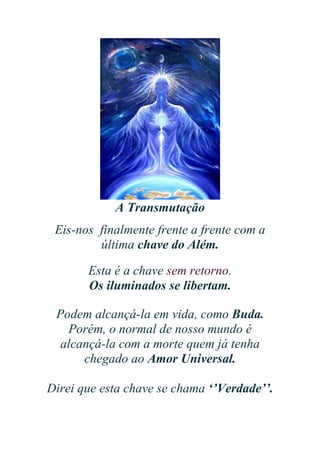 A Transmutação
Eis-nos finalmente frente a frente com a
última chave do Além.
Esta é a chave sem retorno.
Os iluminados se libertam.
Podem alcançá-la em vida, como Buda.
Porém, o normal de nosso mundo é
alcançá-la com a morte quem já tenha
chegado ao Amor Universal.
Direi que esta chave se chama ‘’Verdade’’.

 