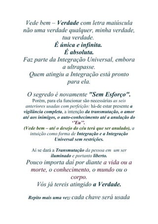 Vede bem – Verdade com letra maiúscula
não uma verdade qualquer, minha verdade,
tua verdade.
É única e infinita.
É absoluta.
Faz parte da Integração Universal, embora
a ultrapasse.
Quem atingiu a Integração está pronto
para ela.
O segredo é novamente "Sem Esforço".
Porém, para ela funcionar são necessárias as seis
anteriores usadas com perfeição: há-de estar presente a
vigilância completa, a intenção da transmutação, o amor
até aos inimigos, o auto-conhecimento até a anulação do
‘’Eu’’.
(Vede bem – até o desejo do céu terá que ser anulado), a
intuição como forma de Integração e a Integração
Universal sem restrições.
Aí se dará a Transmutação da pessoa em um ser
iluminado e portanto liberto.

Pouco importa daí por diante a vida ou a
morte, o conhecimento, o mundo ou o
corpo.
Vós já tereis atingido a Verdade.
Repito mais uma vez: cada

chave será usada

 