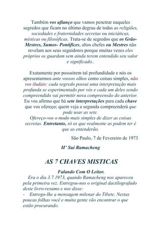 Também vos afianço que vamos penetrar naqueles
segredos que ficam no último degrau de todas as religiões,
sociedades e fraternidades secretas ou iniciáticas,
místicas ou filosóficas. Trata-se de segredos que os GrãoMestres, Sumos- Pontífices, altos chefes ou Mestres não
revelam aos seus seguidores porque muitas vezes eles
próprios os guardam sem ainda terem entendido seu valor
e significado..
Exatamente por possuírem tal profundidade e nós os
apresentarmos ante vossos olhos como coisas simples, não
vos iludais: cada segredo possui uma interpretação mais
profunda se experimentado por vós e cada um deles sendo
compreendido vai permitir nova compreensão do anterior.
Eu vos afirmo que há sete interpretações para cada chave
que vos ofereço; quem veja a segunda compreenderá que
pode usar as sete.
Ofereço-vos o modo mais simples de dizer as coisas
secretas. Entretanto, só os que realmente as podem ter é
que as entenderão.
São Paulo, 7 de Fevereiro de 1973
H’ Sui Ramacheng

AS 7 CHAVES MISTICAS
Falando Com O Leitor.
Era o dia 3.7.1973, quando Ramacheng nos apareceu
pela primeira vez. Entregou-nos o original dactilografado
deste livro-resumo e nos disse:
- Entrego-lhe a mensagem milenar do Tibete. Nestas
poucas folhas você e muita gente vão encontrar o que
estão procurando.

 
