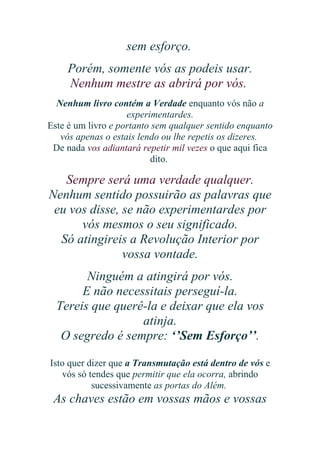 sem esforço.
Porém, somente vós as podeis usar.
Nenhum mestre as abrirá por vós.
Nenhum livro contém a Verdade enquanto vós não a
experimentardes.
Este é um livro e portanto sem qualquer sentido enquanto
vós apenas o estais lendo ou lhe repetis os dizeres.
De nada vos adiantará repetir mil vezes o que aqui fica
dito.

Sempre será uma verdade qualquer.
Nenhum sentido possuirão as palavras que
eu vos disse, se não experimentardes por
vós mesmos o seu significado.
Só atingireis a Revolução Interior por
vossa vontade.
Ninguém a atingirá por vós.
E não necessitais perseguí-la.
Tereis que querê-la e deixar que ela vos
atinja.
O segredo é sempre: ‘’Sem Esforço’’.
Isto quer dizer que a Transmutação está dentro de vós e
vós só tendes que permitir que ela ocorra, abrindo
sucessivamente as portas do Além.

As chaves estão em vossas mãos e vossas

 